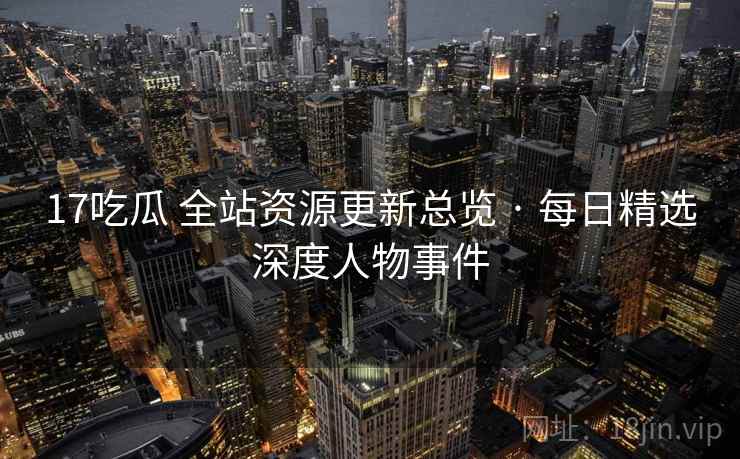 17吃瓜 全站资源更新总览 · 每日精选深度人物事件