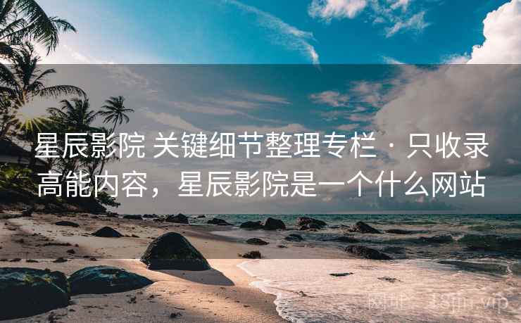 星辰影院 关键细节整理专栏 · 只收录高能内容，星辰影院是一个什么网站