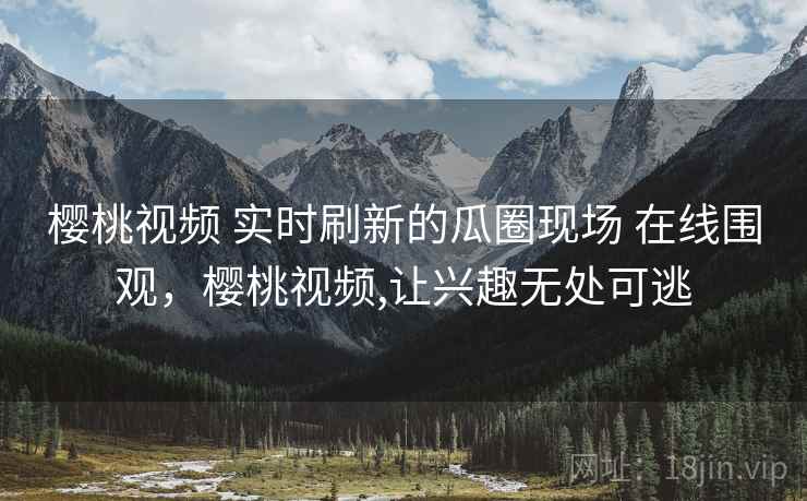 樱桃视频 实时刷新的瓜圈现场 在线围观，樱桃视频,让兴趣无处可逃