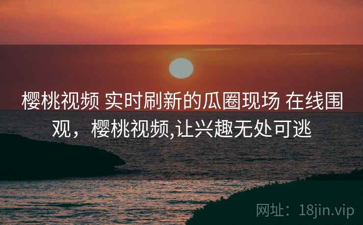 樱桃视频 实时刷新的瓜圈现场 在线围观，樱桃视频,让兴趣无处可逃