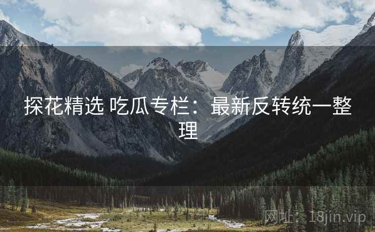 探花精选 吃瓜专栏：最新反转统一整理