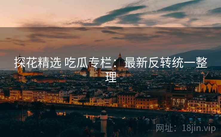 探花精选 吃瓜专栏：最新反转统一整理