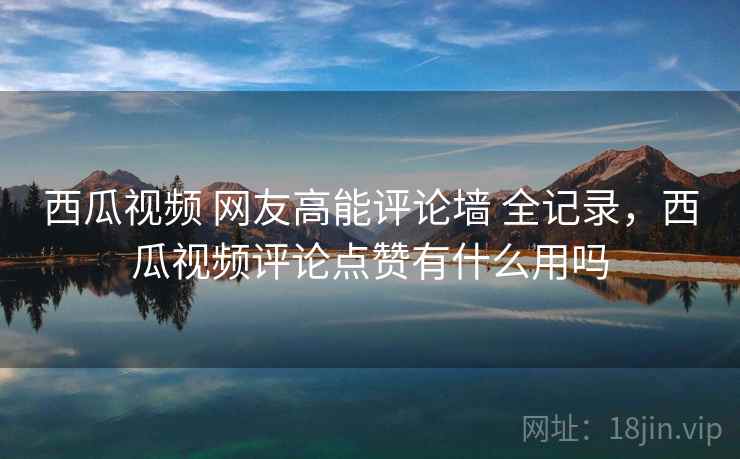 西瓜视频 网友高能评论墙 全记录，西瓜视频评论点赞有什么用吗