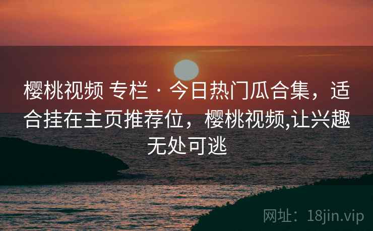 樱桃视频 专栏 · 今日热门瓜合集，适合挂在主页推荐位，樱桃视频,让兴趣无处可逃
