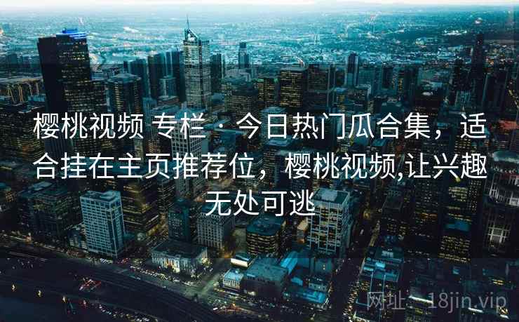 樱桃视频 专栏 · 今日热门瓜合集，适合挂在主页推荐位，樱桃视频,让兴趣无处可逃