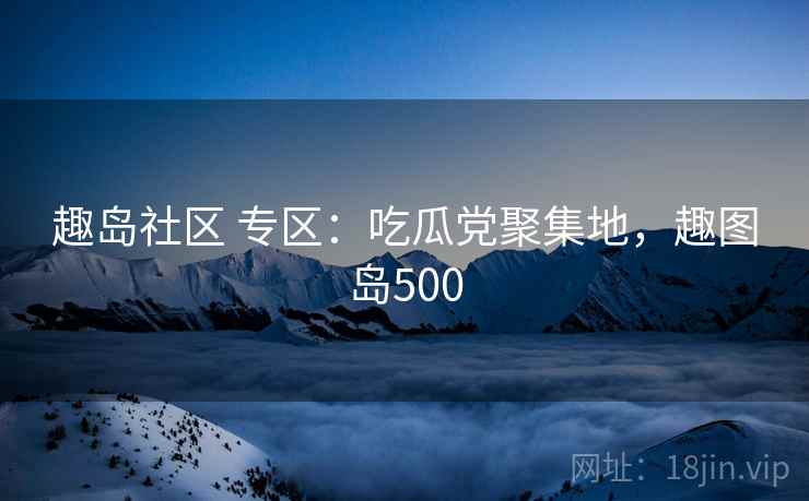 趣岛社区 专区：吃瓜党聚集地，趣图岛500