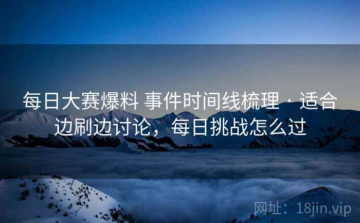 每日大赛爆料 事件时间线梳理 · 适合边刷边讨论，每日挑战怎么过