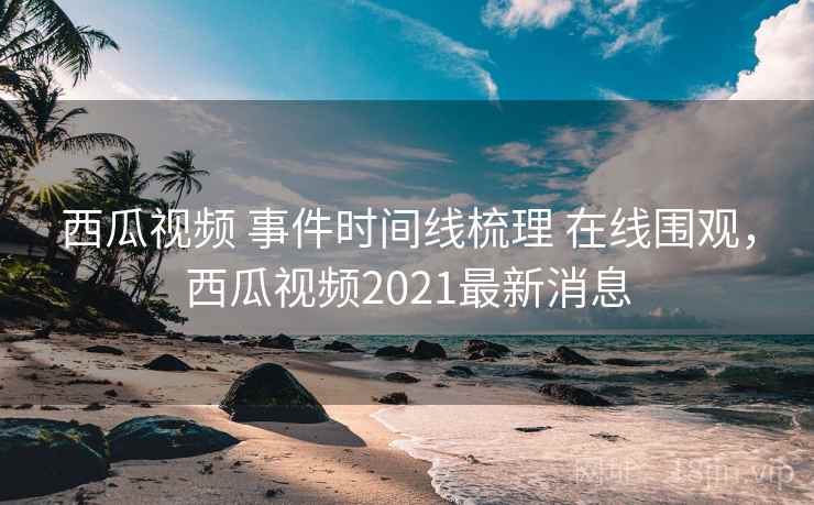 西瓜视频 事件时间线梳理 在线围观，西瓜视频2021最新消息