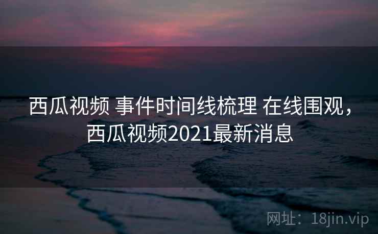 西瓜视频 事件时间线梳理 在线围观，西瓜视频2021最新消息