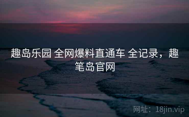 趣岛乐园 全网爆料直通车 全记录，趣笔岛官网