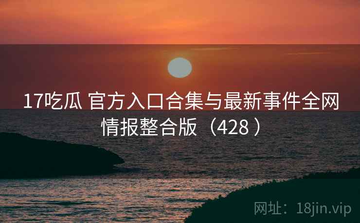 17吃瓜 官方入口合集与最新事件全网情报整合版（428 ）
