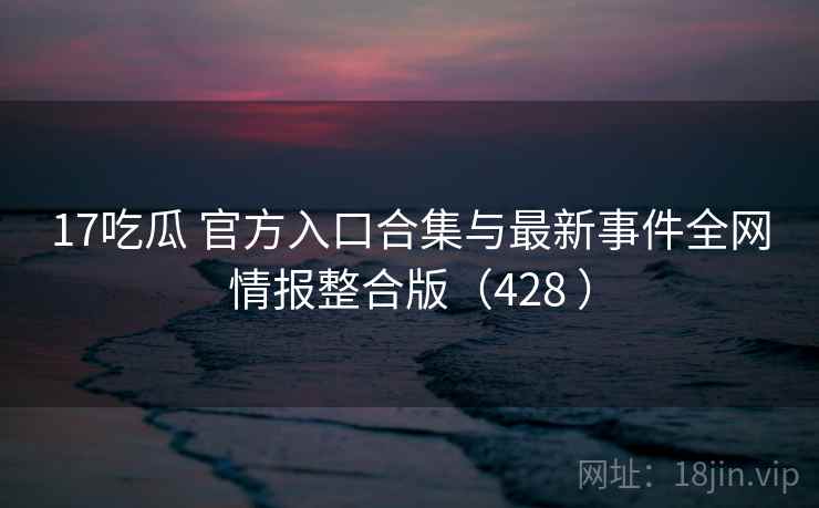17吃瓜 官方入口合集与最新事件全网情报整合版（428 ）