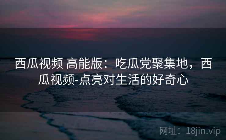 西瓜视频 高能版：吃瓜党聚集地，西瓜视频-点亮对生活的好奇心