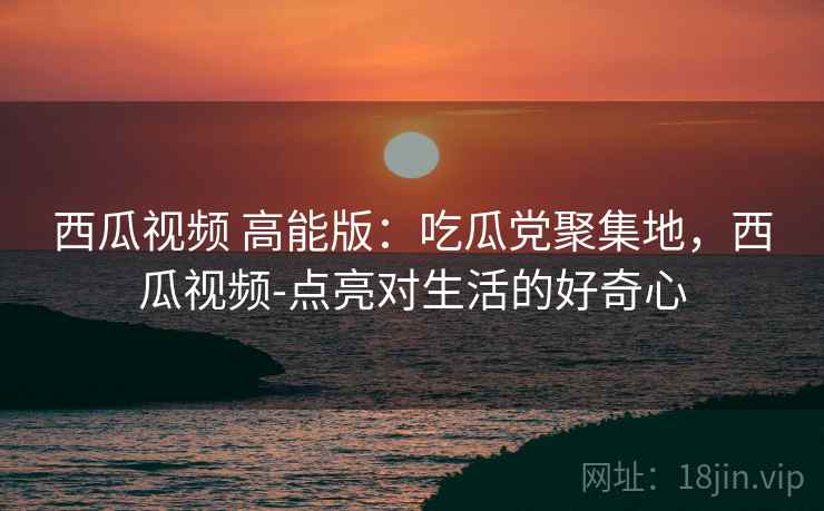 西瓜视频 高能版：吃瓜党聚集地，西瓜视频-点亮对生活的好奇心