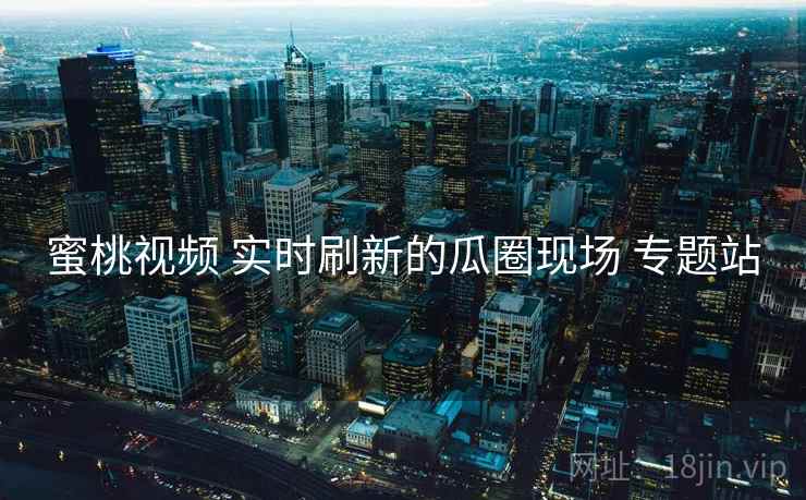 蜜桃视频 实时刷新的瓜圈现场 专题站