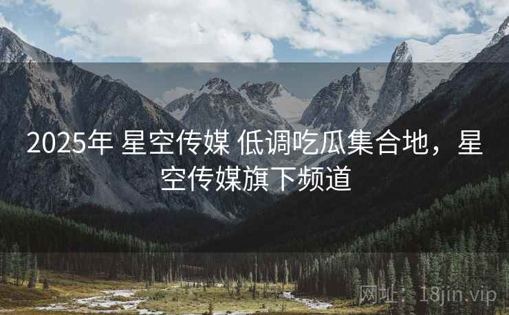 2025年 星空传媒 低调吃瓜集合地，星空传媒旗下频道