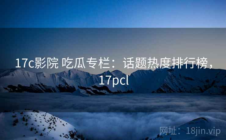 17c影院 吃瓜专栏：话题热度排行榜，17pcl
