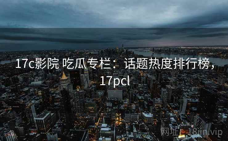 17c影院 吃瓜专栏：话题热度排行榜，17pcl