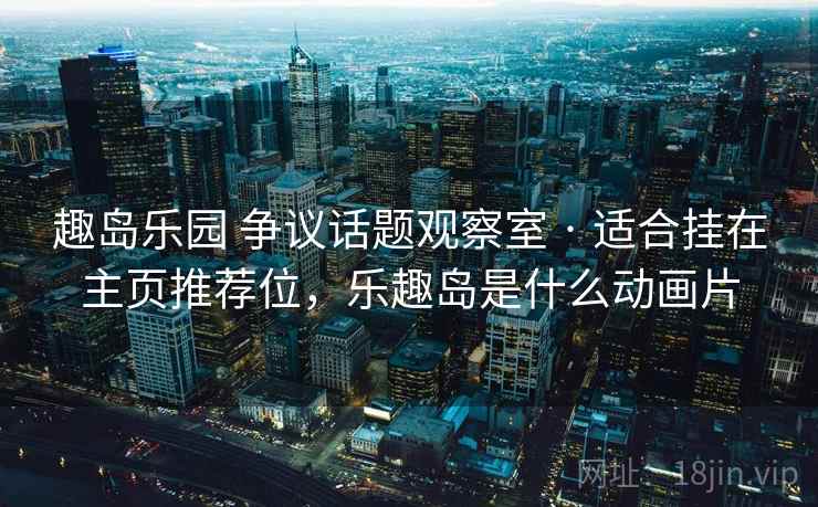 趣岛乐园 争议话题观察室 · 适合挂在主页推荐位，乐趣岛是什么动画片