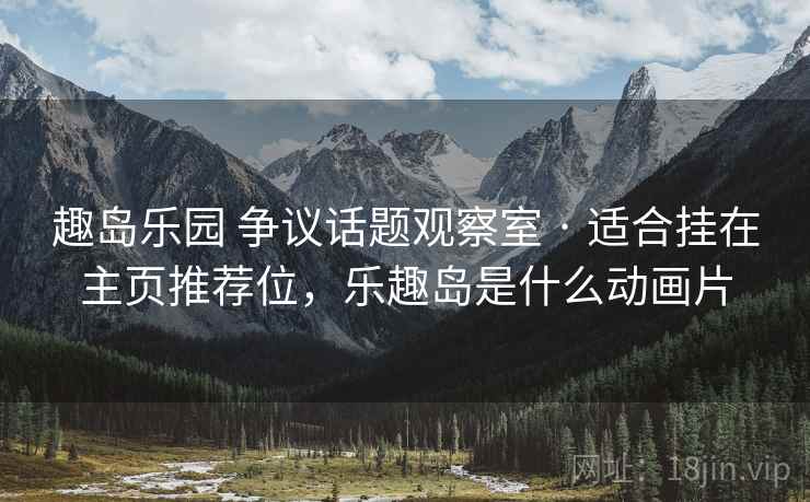 趣岛乐园 争议话题观察室 · 适合挂在主页推荐位，乐趣岛是什么动画片