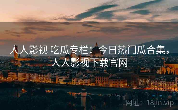 人人影视 吃瓜专栏：今日热门瓜合集，人人影视下载官网