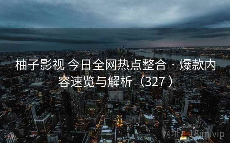 柚子影视 今日全网热点整合 · 爆款内容速览与解析（327 ）
