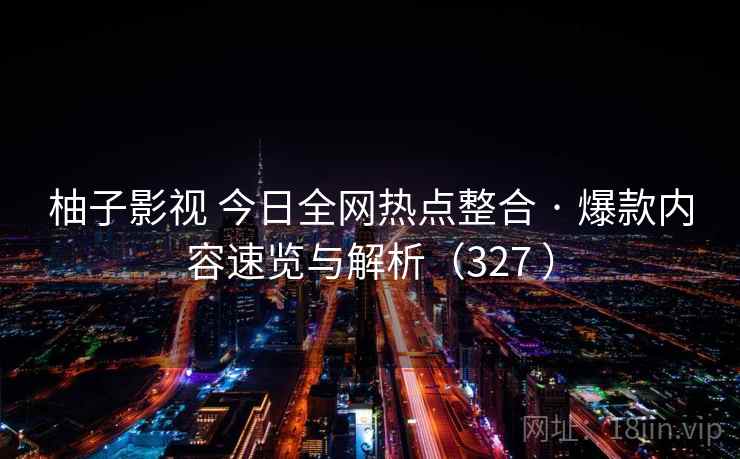 柚子影视 今日全网热点整合 · 爆款内容速览与解析（327 ）
