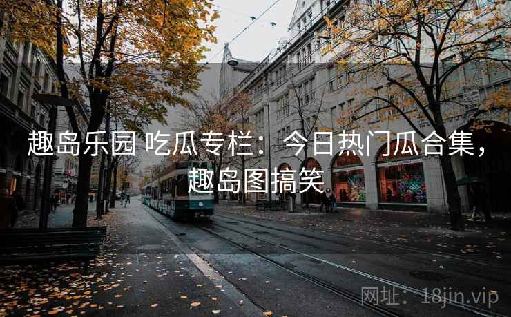 趣岛乐园 吃瓜专栏：今日热门瓜合集，趣岛图搞笑